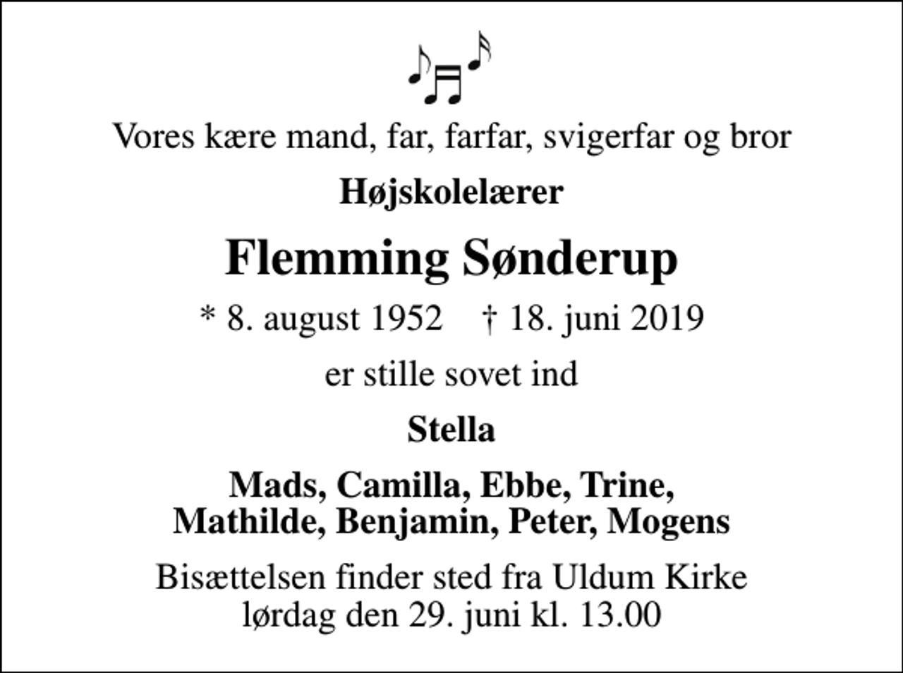 <p>Vores kære mand, far, farfar, svigerfar og bror<br />Højskolelærer<br />Flemming Sønderup<br />* 8. august 1952 ✝ 18. juni 2019<br />er stille sovet ind<br />Stella<br />Mads, Camilla, Ebbe, Trine, Mathilde, Benjamin, Peter, Mogens<br />Bisættelsen finder sted fra Uldum Kirke lørdag den 29. juni kl. 13.00</p>