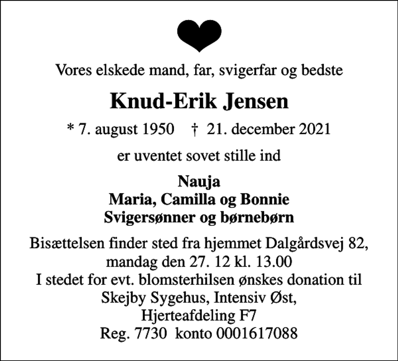 <p>Vores elskede mand, far, svigerfar og bedste<br />Knud-Erik Jensen<br />* 7. august 1950 ✝ 21. december 2021<br />er uventet sovet stille ind<br />Nauja Maria, Camilla og Bonnie Svigersønner og børnebørn<br />Bisættelsen finder sted fra hjemmet Dalgårdsvej 82, mandag den 27. 12 kl. 13.00 I stedet for evt. blomsterhilsen ønskes donation til Skejby Sygehus, Intensiv Øst, Hjerteafdeling F7 Reg. 7730 konto 0001617088</p>