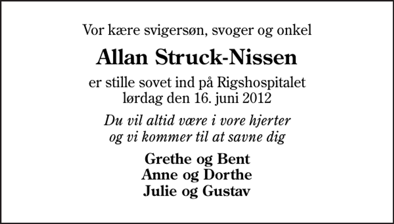 <p>Vor kære svigersøn, svoger og onkel<br />Allan Struck-Nissen<br />er stille sovet ind på Rigshospitalet lørdag den 16. juni 2012<br />Du vil altid være i vore hjerter og vi kommer til at savne dig<br />Grethe og Bent Anne og Dorthe Julie og Gustav</p>