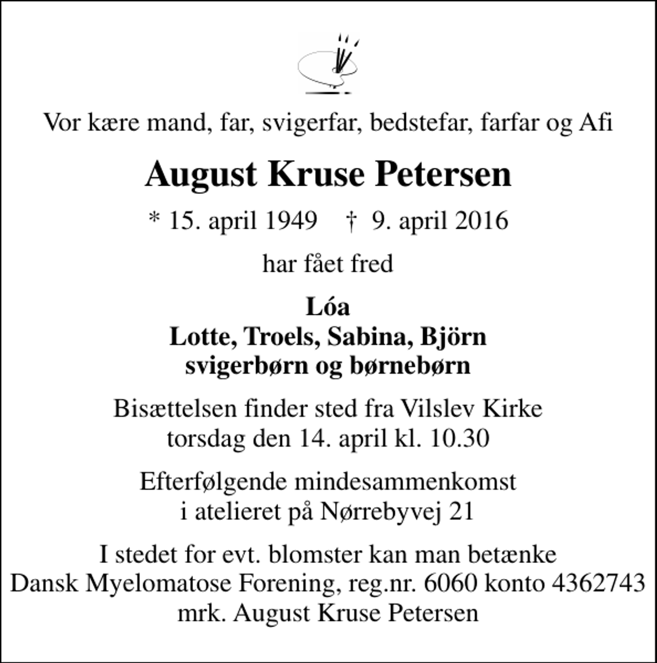 <p>Vor kære mand, far, svigerfar, bedstefar, farfar og Afi<br />August Kruse Petersen<br />* 15. april 1949 ✝ 9. april 2016<br />har fået fred<br />Lóa Lotte, Troels, Sabina, Björn svigerbørn og børnebørn<br />Bisættelsen finder sted fra Vilslev Kirke torsdag den 14. april kl. 10.30<br />Efterfølgende mindesammenkomst i atelieret på Nørrebyvej 21<br />I stedet for evt. blomster kan man betænke<br />Dansk Myelomatose Forening reg.nr.6060konto4362743mrk. August Kruse<br />Petersen</p>