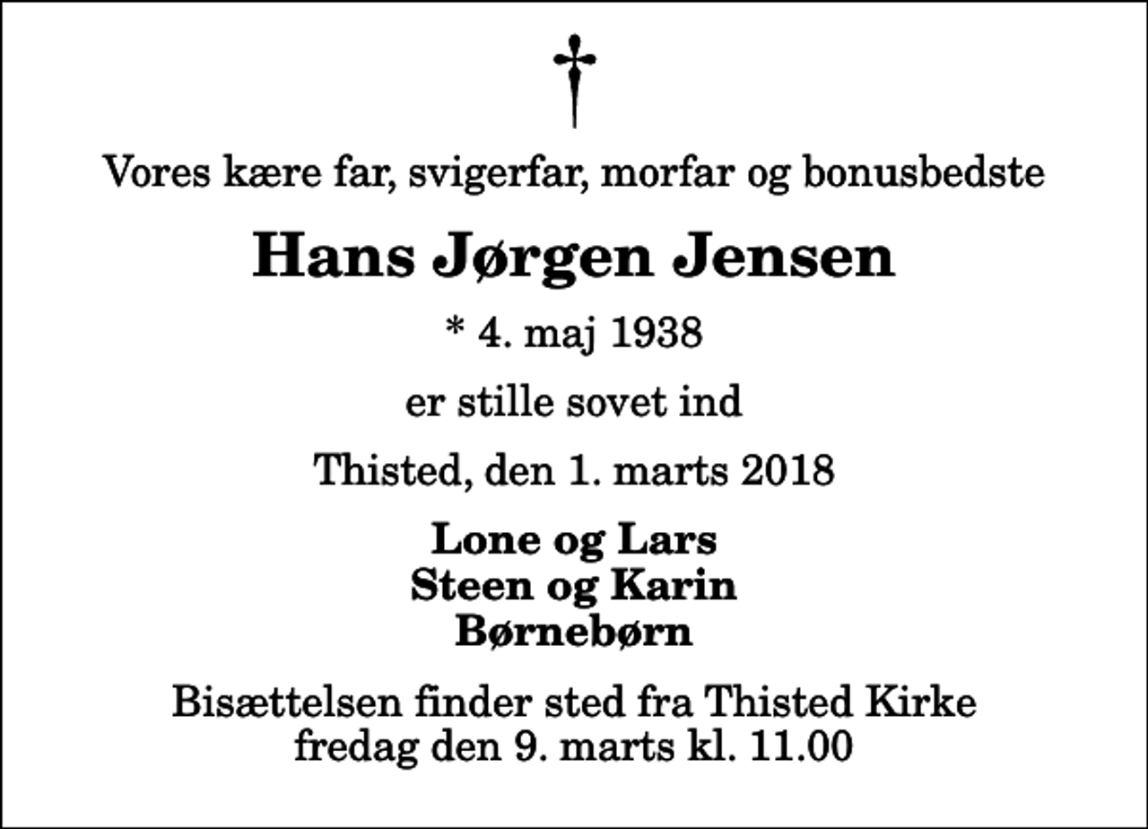 <p>Vores kære far, svigerfar, morfar og bonusbedste<br />Hans Jørgen Jensen<br />* 4. maj 1938<br />er stille sovet ind<br />Thisted, den 1. marts 2018<br />Lone og Lars Steen og Karin Børnebørn<br />Bisættelsen finder sted fra Thisted Kirke fredag den 9. marts kl. 11.00</p>