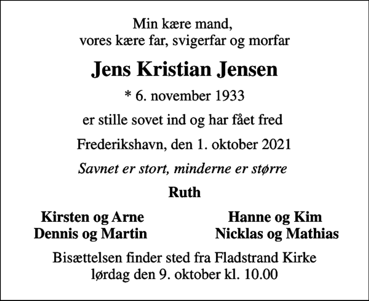 <p>Min kære mand, vores kære far, svigerfar og morfar<br />Jens Kristian Jensen<br />* 6. november 1933<br />er stille sovet ind og har fået fred<br />Frederikshavn, den 1. oktober 2021<br />Savnet er stort, minderne er større<br />Ruth<br />Kirsten og Arne<br />Hanne og Kim<br />Dennis og Martin<br />Nicklas og Mathias<br />Bisættelsen finder sted fra Fladstrand Kirke lørdag den 9. oktober kl. 10.00</p>