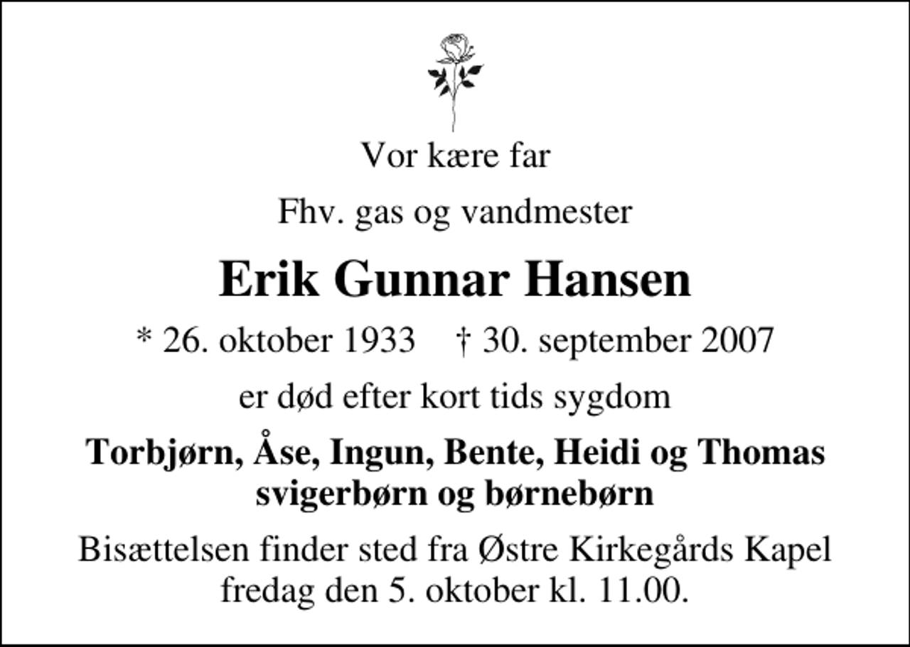 <p>Vor kære far<br />Fhv. gas og vandmester<br />Erik Gunnar Hansen<br />* 26. oktober 1933 ✝ 30. september 2007<br />er død efter kort tids sygdom<br />Torbjørn, Åse, Ingun, Bente, Heidi og Thomas svigerbørn og børnebørn<br />Bisættelsen finder sted fra Østre Kirkegårds Kapel fredag den 5. oktober kl. 11.00</p>