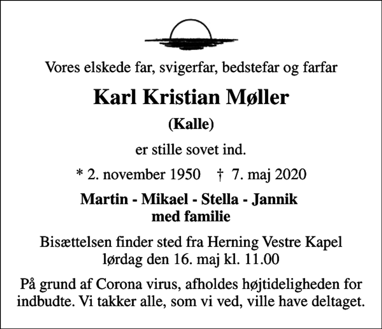 <p>Vores elskede far, svigerfar, bedstefar og farfar<br />Karl Kristian Møller<br />(Kalle)<br />er stille sovet ind.<br />* 2. november 1950 ✝ 7. maj 2020<br />Martin - Mikael - Stella - Jannik med familie<br />Bisættelsen finder sted fra Herning Vestre Kapel lørdag den 16. maj kl. 11.00<br />På grund af Corona virus, afholdes højtideligheden for indbudte. Vi takker alle, som vi ved, ville have deltaget.</p>