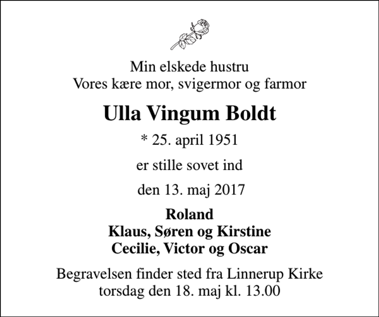 <p>Min elskede hustru Vores kære mor, svigermor og farmor<br />Ulla Vingum Boldt<br />* 25. april 1951<br />er stille sovet ind<br />den 13. maj 2017<br />Roland Klaus, Søren og Kirstine Cecilie, Victor og Oscar<br />Begravelsen finder sted fra Linnerup Kirke torsdag den 18. maj kl. 13.00</p>