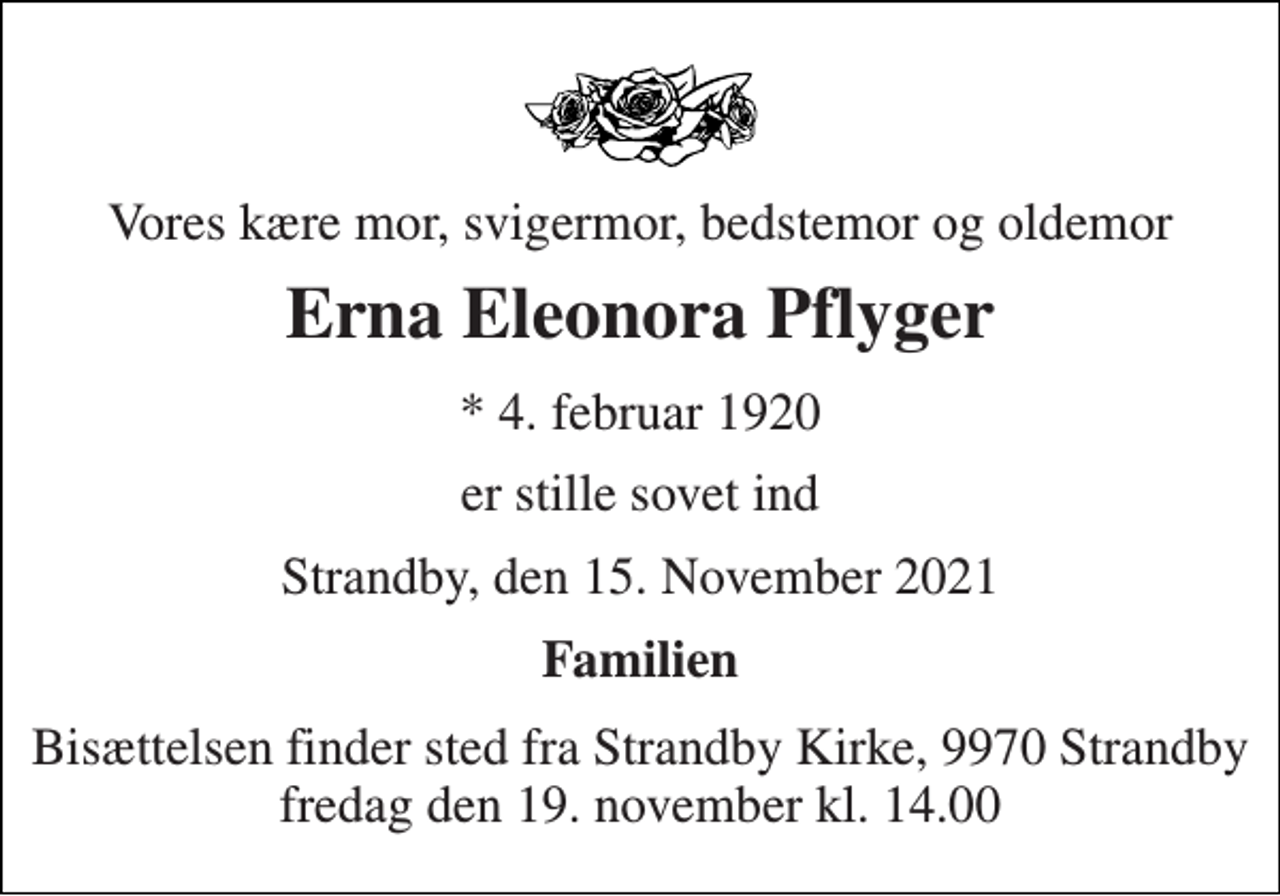 <p>Vores kære mor, svigermor, bedstemor og oldemor<br />Erna Eleonora Pflyger<br />* 4. februar 1920<br />er stille sovet ind<br />Strandby, den 15. November 2021<br />Familien<br />Bisættelsen finder sted fra Strandby Kirke, 9970 Strandby fredag den 19. november kl. 14.00</p>