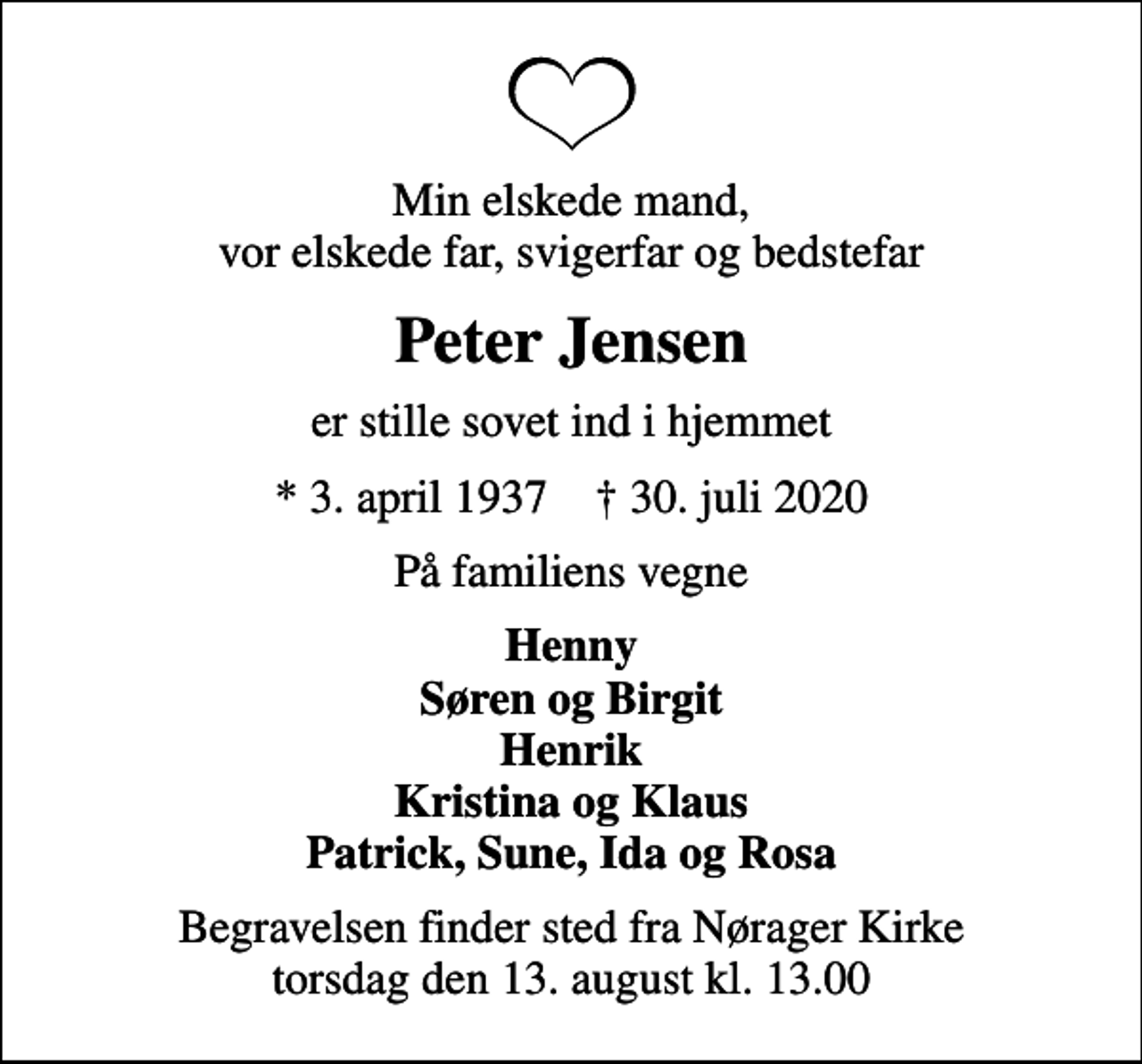 <p>Min elskede mand, vor elskede far, svigerfar og bedstefar<br />Peter Jensen<br />er stille sovet ind i hjemmet<br />* 3. april 1937 ✝ 30. juli 2020<br />På familiens vegne<br />Henny Søren og Birgit Henrik Kristina og Klaus Patrick, Sune, Ida og Rosa<br />Begravelsen finder sted fra Nørager Kirke torsdag den 13. august kl. 13.00</p>