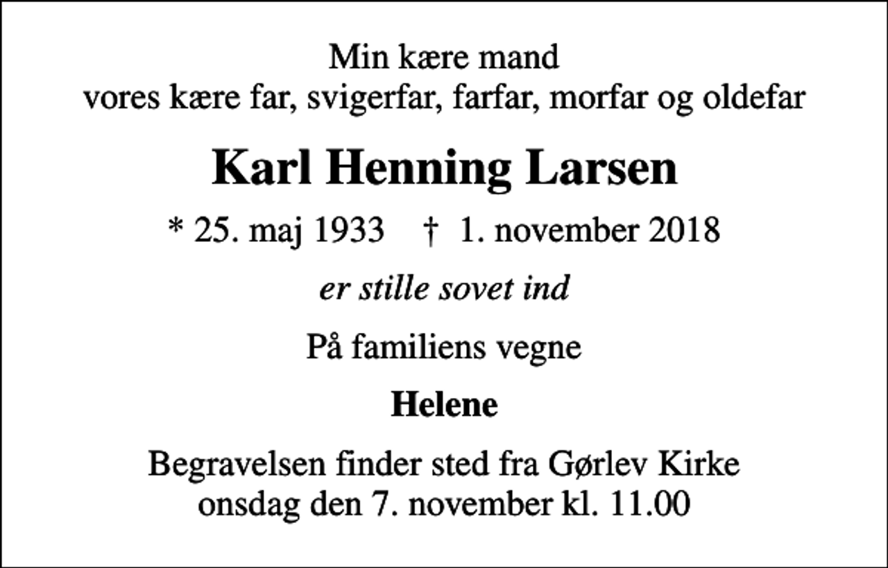 <p>Min kære mand vores kære far, svigerfar, farfar, morfar og oldefar<br />Karl Henning Larsen<br />* 25. maj 1933 ✝ 1. november 2018<br />er stille sovet ind<br />På familiens vegne<br />Helene<br />Begravelsen finder sted fra Gørlev Kirke onsdag den 7. november kl. 11.00</p>