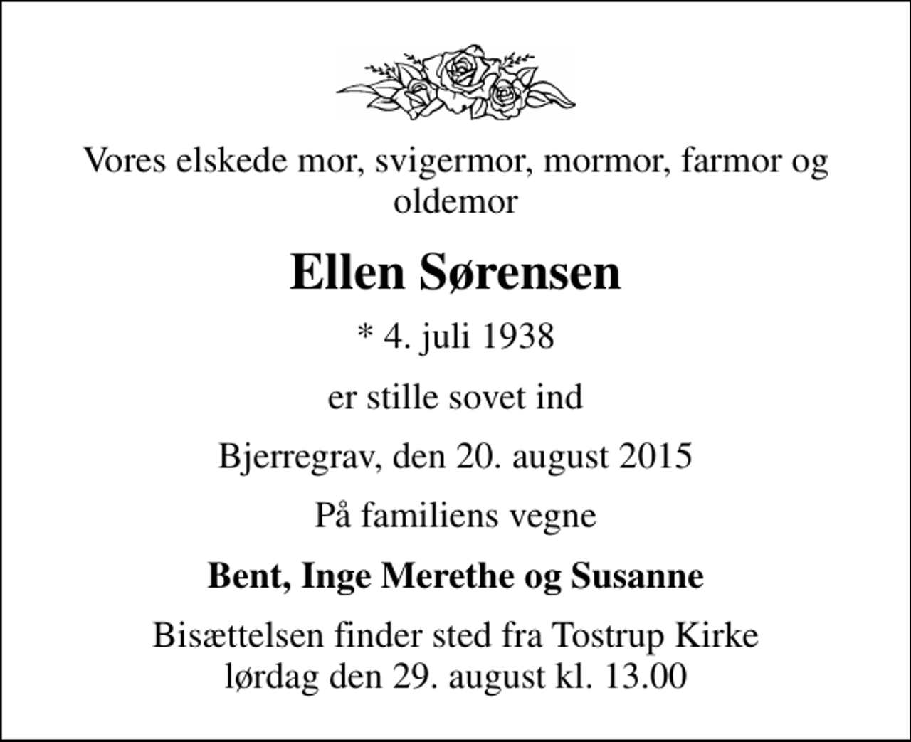 <p>Vores elskede mor, svigermor, mormor, farmor og oldemor<br />Ellen Sørensen<br />* 4. juli 1938<br />er stille sovet ind<br />Bjerregrav, den 20. august 2015<br />På familiens vegne<br />Bent, Inge Merethe og Susanne<br />Bisættelsen finder sted fra Tostrup Kirke lørdag den 29. august kl. 13.00</p>