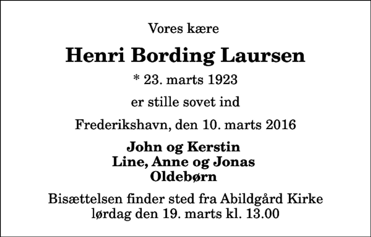 <p>Vores kære<br />Henri Bording Laursen<br />* 23. marts 1923<br />er stille sovet ind<br />Frederikshavn, den 10. marts 2016<br />John og Kerstin Line, Anne og Jonas Oldebørn<br />Bisættelsen finder sted fra Abildgård Kirke lørdag den 19. marts kl. 13.00</p>