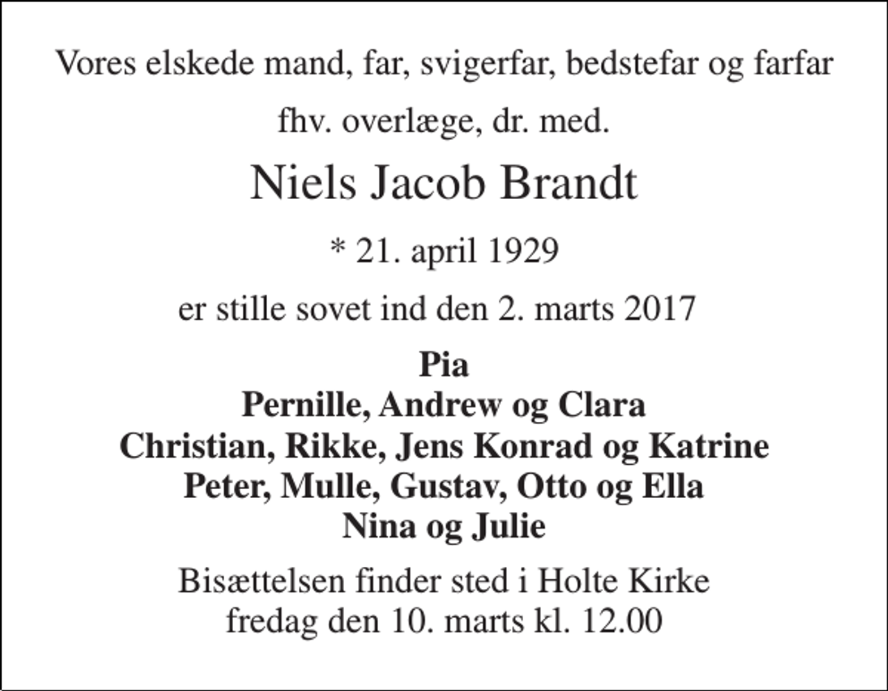 <p>Vores elskede mand, far, svigerfar, bedstefar og farfar<br />fhv. overlæge, dr. med.<br />Niels Jacob Brandt<br />* 21. april 1929<br />er stille sovet ind den 2. marts 2017<br />Pia Pernille, Andrew og Clara Christian, Rikke, Jens Konrad og Katrine Peter, Mulle, Gustav, Otto og Ella Nina og Julie<br />Bisættelsen finder sted i Holte Kirke fredag den 10. marts kl. 12.00</p>