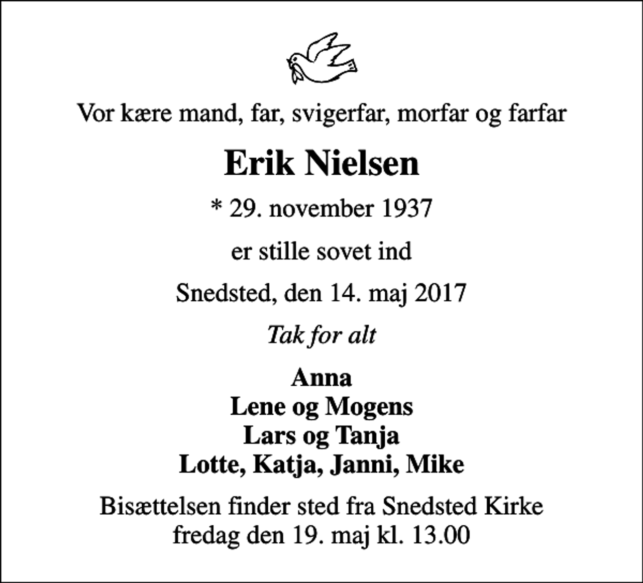 <p>Vor kære mand, far, svigerfar, morfar og farfar<br />Erik Nielsen<br />* 29. november 1937<br />er stille sovet ind<br />Snedsted, den 14. maj 2017<br />Tak for alt<br />Anna Lene og Mogens Lars og Tanja Lotte, Katja, Janni, Mike<br />Bisættelsen finder sted fra Snedsted Kirke fredag den 19. maj kl. 13.00</p>