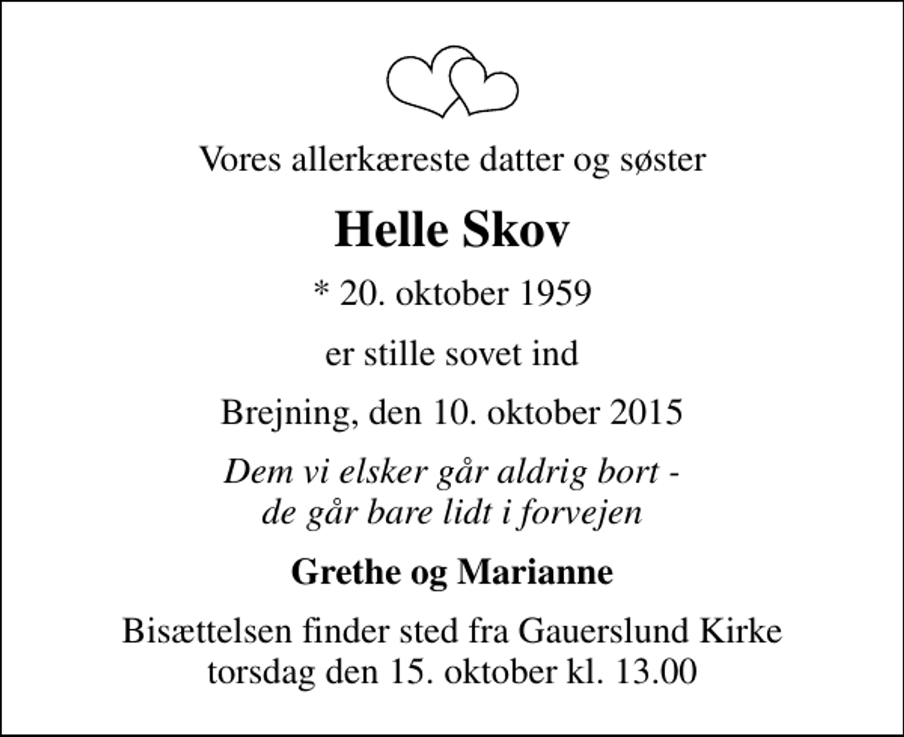 <p>Vores allerkæreste datter og søster<br />Helle Skov<br />* 20. oktober 1959<br />er stille sovet ind<br />Brejning, den 10. oktober 2015<br />Dem vi elsker går aldrig bort - de går bare lidt i forvejen<br />Grethe og Marianne<br />Bisættelsen finder sted fra Gauerslund Kirke torsdag den 15. oktober kl. 13.00</p>