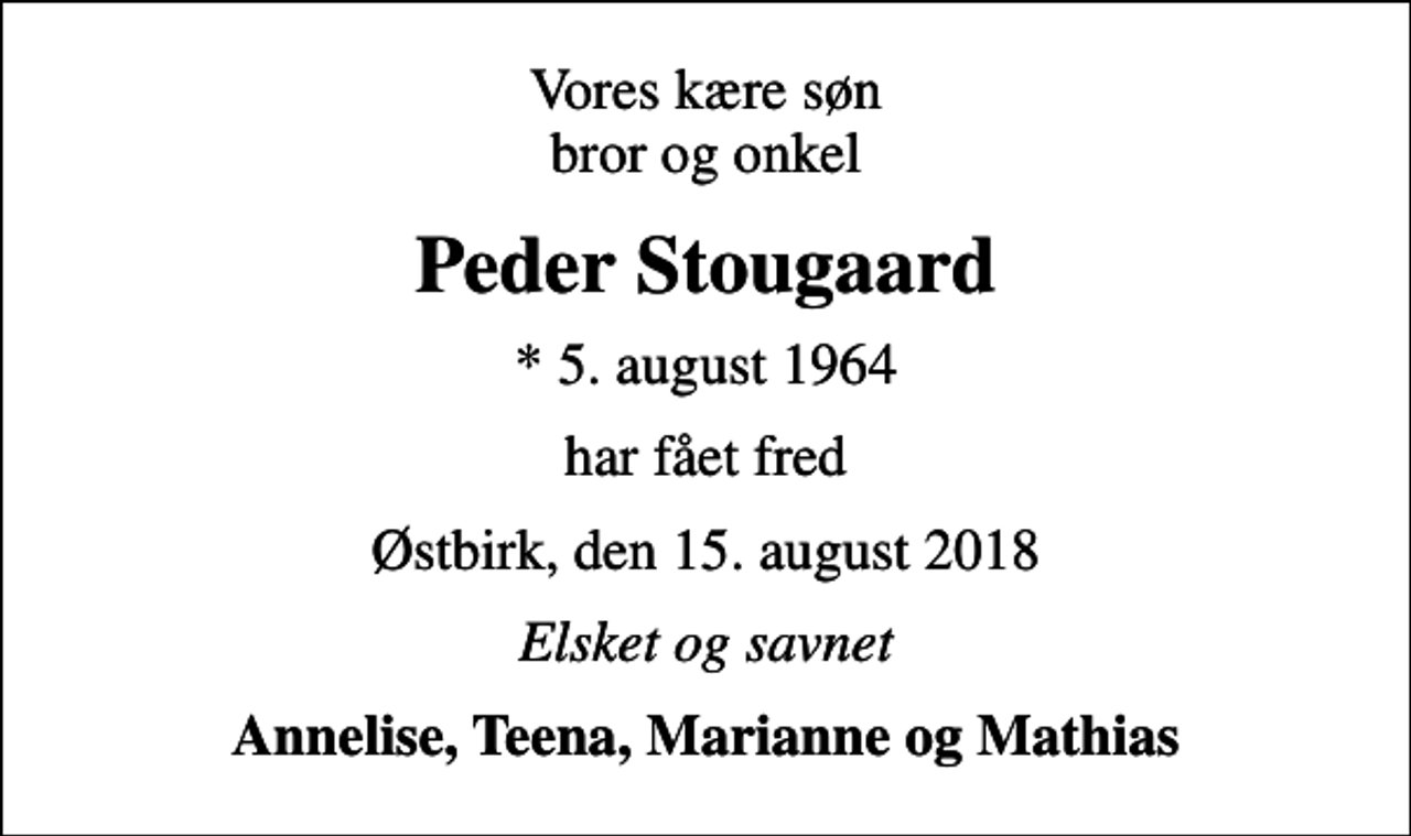 <p>Vores kære søn bror og onkel<br />Peder Stougaard<br />* 5. august 1964<br />har fået fred<br />Østbirk, den 15. august 2018<br />Elsket og savnet<br />Annelise, Teena, Marianne og Mathias</p>