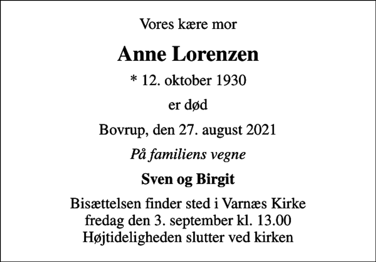 <p>Vores kære mor<br />Anne Lorenzen<br />* 12. oktober 1930<br />er død<br />Bovrup, den 27. august 2021<br />På familiens vegne<br />Sven og Birgit<br />Bisættelsen finder sted i Varnæs Kirke fredag den 3. september kl. 13.00 Højtideligheden slutter ved kirken</p>