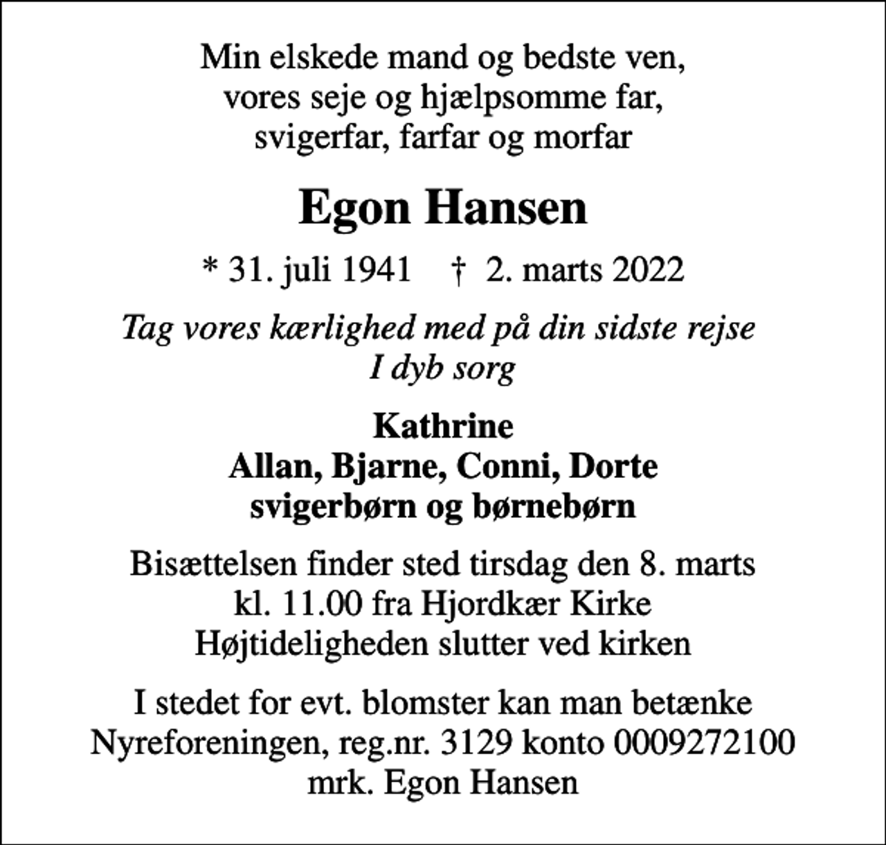 <p>Min elskede mand og bedste ven, vores seje og hjælpsomme far, svigerfar, farfar og morfar<br />Egon Hansen<br />* 31. juli 1941 ✝ 2. marts 2022<br />Tag vores kærlighed med på din sidste rejse I dyb sorg<br />Kathrine Allan, Bjarne, Conni, Dorte svigerbørn og børnebørn<br />Bisættelsen finder sted tirsdag den 8. marts kl. 11.00 fra Hjordkær Kirke Højtideligheden slutter ved kirken<br />I stedet for evt. blomster kan man betænke<br />Nyreforeningen reg.nr.3129konto0009272100mrk. Egon<br />Hansen</p>
