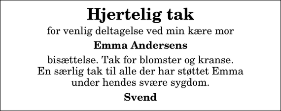 <p>Hjertelig tak<br />for venlig deltagelse ved min kære mor<br />Emma Andersens<br />bisættelse. Tak for blomster og kranse. En særlig tak til alle der har støttet Emma under hendes svære sygdom.<br />Svend</p>