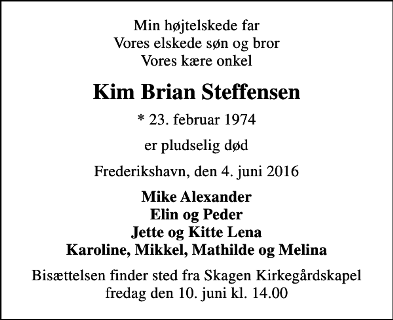 <p>Min højtelskede far Vores elskede søn og bror Vores kære onkel<br />Kim Brian Steffensen<br />* 23. februar 1974<br />er pludselig død<br />Frederikshavn, den 4. juni 2016<br />Mike Alexander Elin og Peder Jette og Kitte Lena Karoline, Mikkel, Mathilde og Melina<br />Bisættelsen finder sted fra Skagen Kirkegårdskapel fredag den 10. juni kl. 14.00</p>