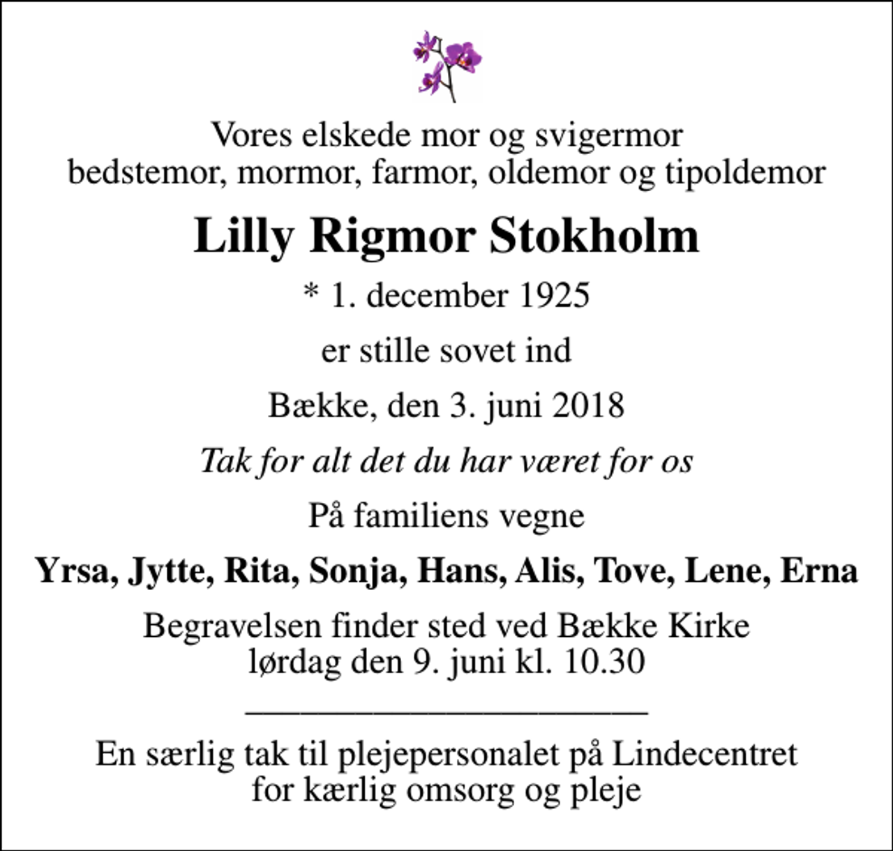 <p>Vores elskede mor og svigermor bedstemor, mormor, farmor, oldemor og tipoldemor<br />Lilly Rigmor Stokholm<br />* 1. december 1925<br />er stille sovet ind<br />Bække, den 3. juni 2018<br />Tak for alt det du har været for os<br />På familiens vegne<br />Yrsa, Jytte, Rita, Sonja, Hans, Alis, Tove, Lene, Erna<br />Begravelsen finder sted ved Bække Kirke lørdag den 9. juni kl. 10.30 ______________________<br />En særlig tak til plejepersonalet på Lindecentret for kærlig omsorg og pleje</p>