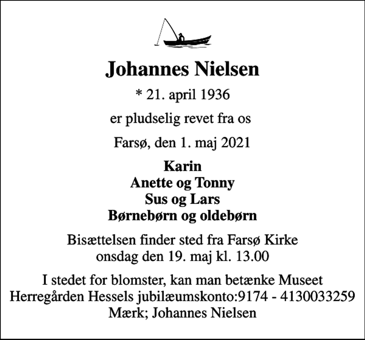 <p>Johannes Nielsen<br />* 21. april 1936<br />er pludselig revet fra os<br />Farsø, den 1. maj 2021<br />Karin Anette og Tonny Sus og Lars Børnebørn og oldebørn<br />Bisættelsen finder sted fra Farsø Kirke onsdag den 19. maj kl. 13.00<br />I stedet for blomster, kan man betænke Museet Herregården Hessels jubilæumskonto:9174 - 4130033259 Mærk; Johannes Nielsen</p>