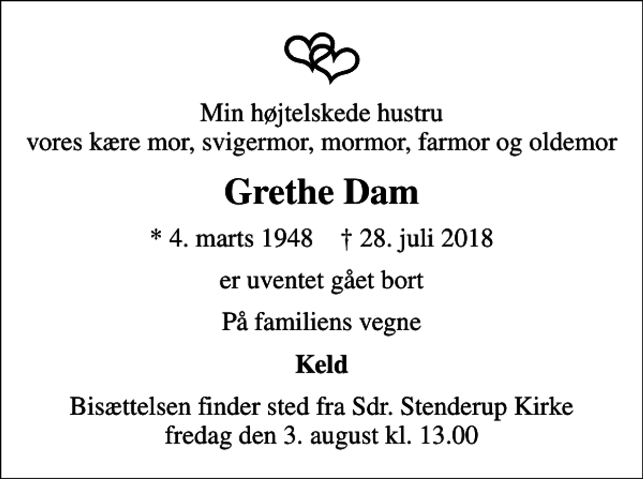 <p>Min højtelskede hustru vores kære mor, svigermor, mormor, farmor og oldemor<br />Grethe Dam<br />* 4. marts 1948 ✝ 28. juli 2018<br />er uventet gået bort<br />På familiens vegne<br />Keld<br />Bisættelsen finder sted fra Sdr. Stenderup Kirke fredag den 3. august kl. 13.00</p>