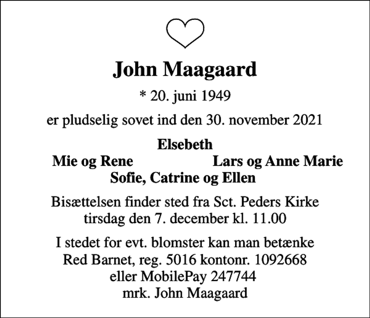 <p>John Maagaard<br />* 20. juni 1949<br />er pludselig sovet ind den 30. november 2021<br />Elsebeth<br />Mie og Rene<br />Lars og Anne Marie<br />Bisættelsen finder sted fra Sct. Peders Kirke tirsdag den 7. december kl. 11.00<br />I stedet for evt. blomster kan man betænke<br />Red Barnet reg.5016kontonr.1092668mrk. John<br />Maagaard</p>