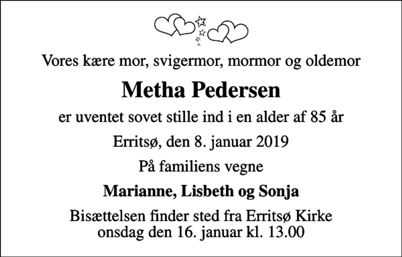 <p>Vores kære mor, svigermor, mormor og oldemor<br />Metha Pedersen<br />er uventet sovet stille ind i en alder af 85 år<br />Erritsø, den 8. januar 2019<br />På familiens vegne<br />Marianne, Lisbeth og Sonja<br />Bisættelsen finder sted fra Erritsø Kirke onsdag den 16. januar kl. 13.00</p>