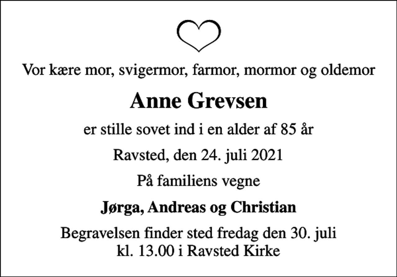 <p>Vor kære mor, svigermor, farmor, mormor og oldemor<br />Anne Grevsen<br />er stille sovet ind i en alder af 85 år<br />Ravsted, den 24. juli 2021<br />På familiens vegne<br />Jørga, Andreas og Christian<br />Begravelsen finder sted fredag den 30. juli kl. 13.00 i Ravsted Kirke</p>