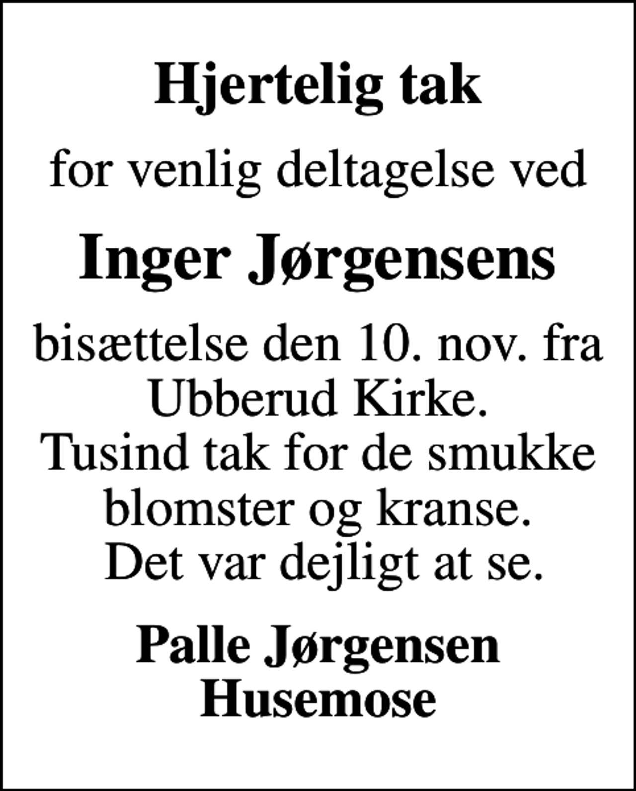 <p>Hjertelig tak<br />for venlig deltagelse ved<br />Inger Jørgensens<br />bisættelse d. 10. november fra Ubberud Kirke. Tusind tak for de smukke blomster og kranse. Det var dejligt at se.<br />Palle Jørgensen Husemose</p>