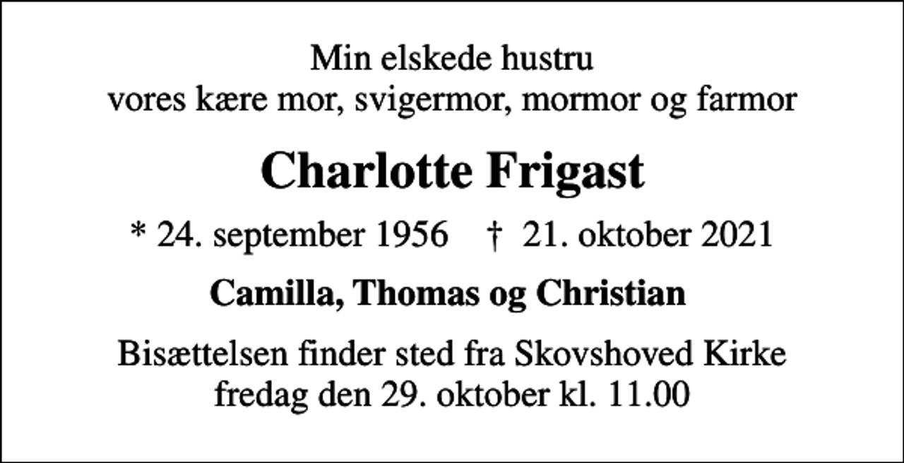 <p>Min elskede hustru vores kære mor, svigermor, mormor og farmor<br />Charlotte Frigast<br />* 24. september 1956 ✝ 21. oktober 2021<br />Camilla, Thomas og Christian<br />Bisættelsen finder sted fra Skovshoved Kirke fredag den 29. oktober kl. 11.00</p>