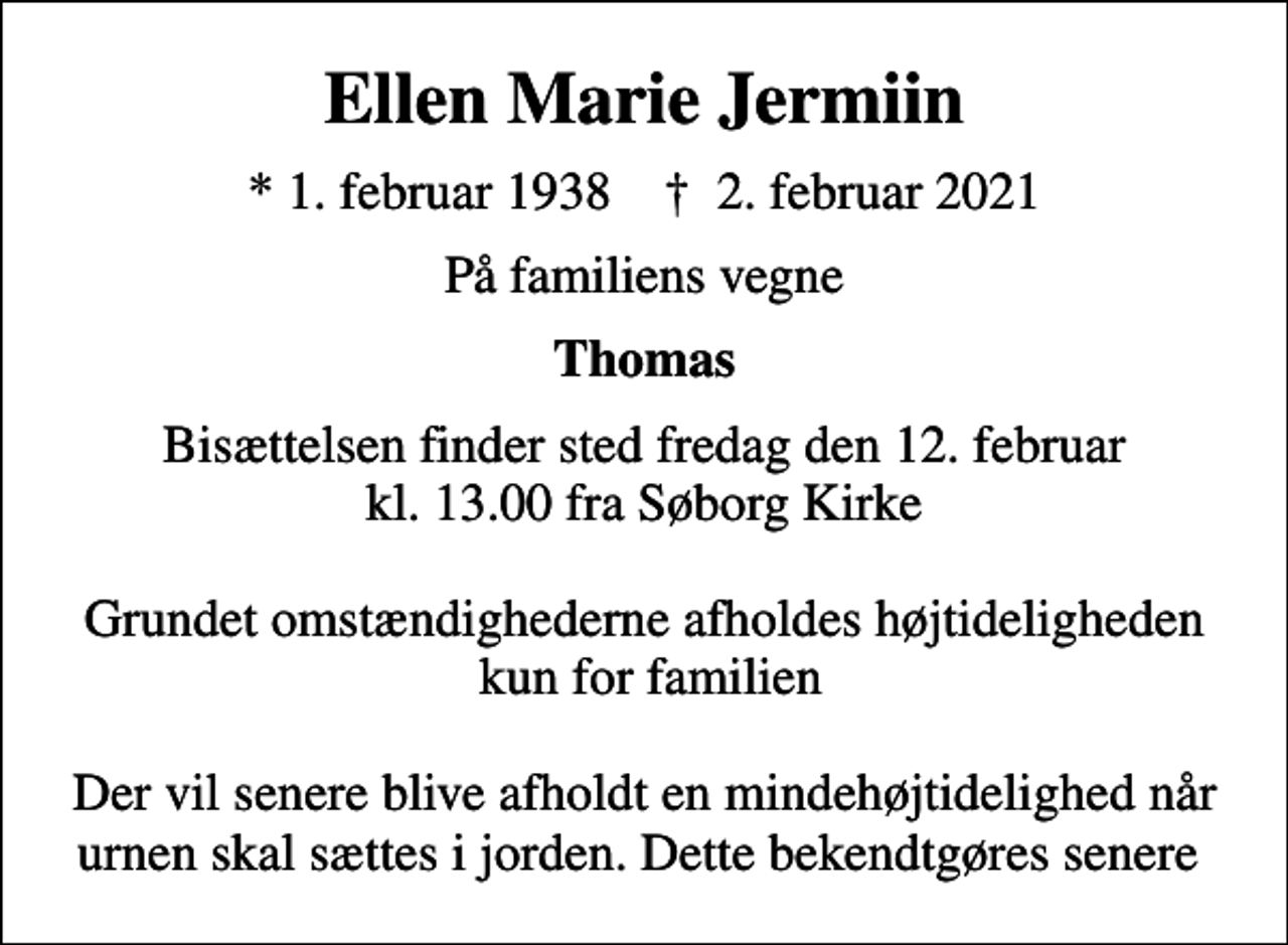 <p>Ellen Marie Jermiin<br />* 1. februar 1938 ✝ 2. februar 2021<br />På familiens vegne<br />Thomas<br />Bisættelsen finder sted fredag den 12. februar kl. 13.00 fra Søborg Kirke Grundet omstændighederne afholdes højtideligheden kun for familien Der vil senere blive afholdt en mindehøjtidelighed når urnen skal sættes i jorden. Dette bekendtgøres senere</p>