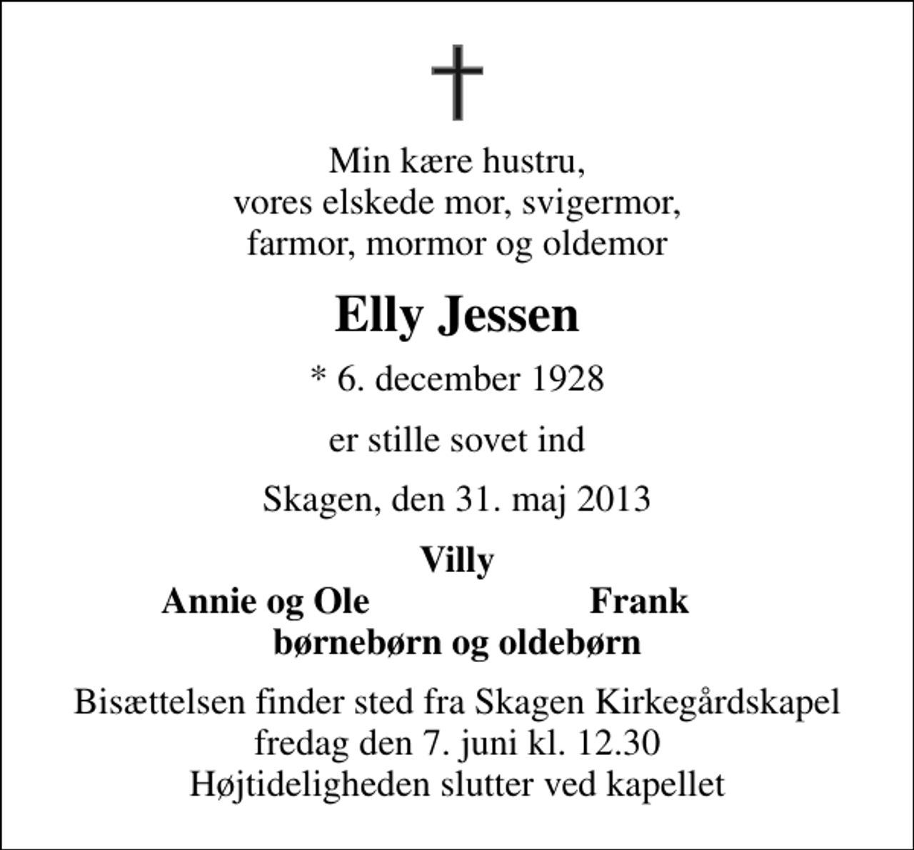 <p>Min kære hustru, vores elskede mor, svigermor, farmor, mormor og oldemor<br />Elly Jessen<br />* 6. december 1928<br />er stille sovet ind<br />Skagen, den 31. maj 2013<br />Villy<br />Annie og Ole<br />Frank<br />Bisættelsen finder sted fra Skagen Kirkegårdskapel fredag den 7. juni kl. 12.30 Højtideligheden slutter ved kapellet</p>