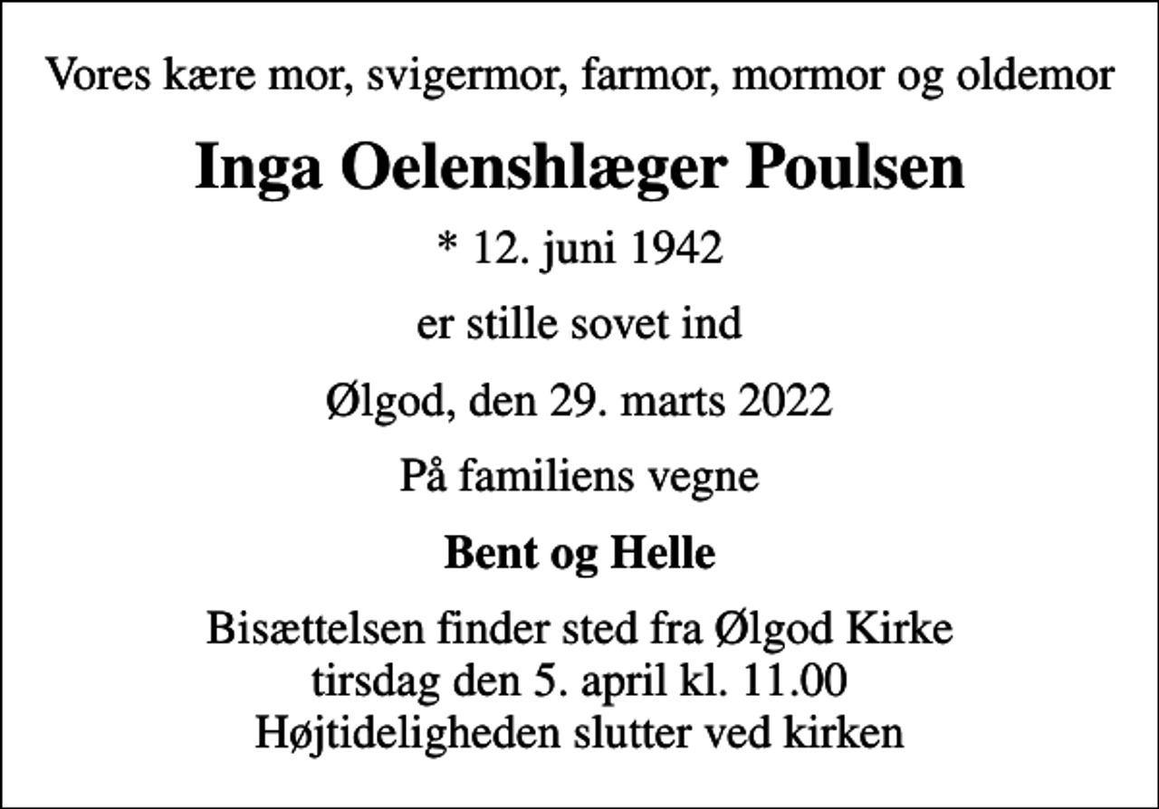 <p>Vores kære mor, svigermor, farmor, mormor og oldemor<br />Inga Oelenshlæger Poulsen<br />* 12. juni 1942<br />er stille sovet ind<br />Ølgod, den 29. marts 2022<br />På familiens vegne<br />Bent og Helle<br />Bisættelsen finder sted fra Ølgod Kirke tirsdag den 5. april kl. 11.00 Højtideligheden slutter ved kirken</p>