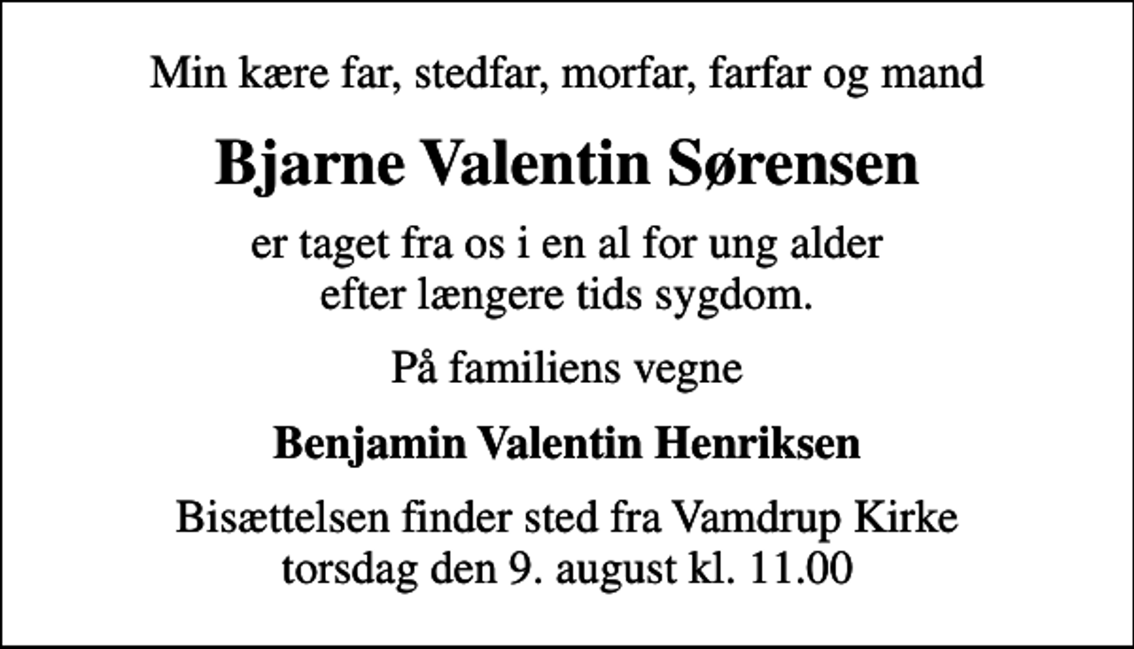 <p>Min kære far, stedfar, morfar, farfar og mand<br />Bjarne Valentin Sørensen<br />er taget fra os i en al for ung alder efter længere tids sygdom.<br />På familiens vegne<br />Benjamin Valentin Henriksen<br />Bisættelsen finder sted fra Vamdrup Kirke torsdag den 9. august kl. 11.00</p>