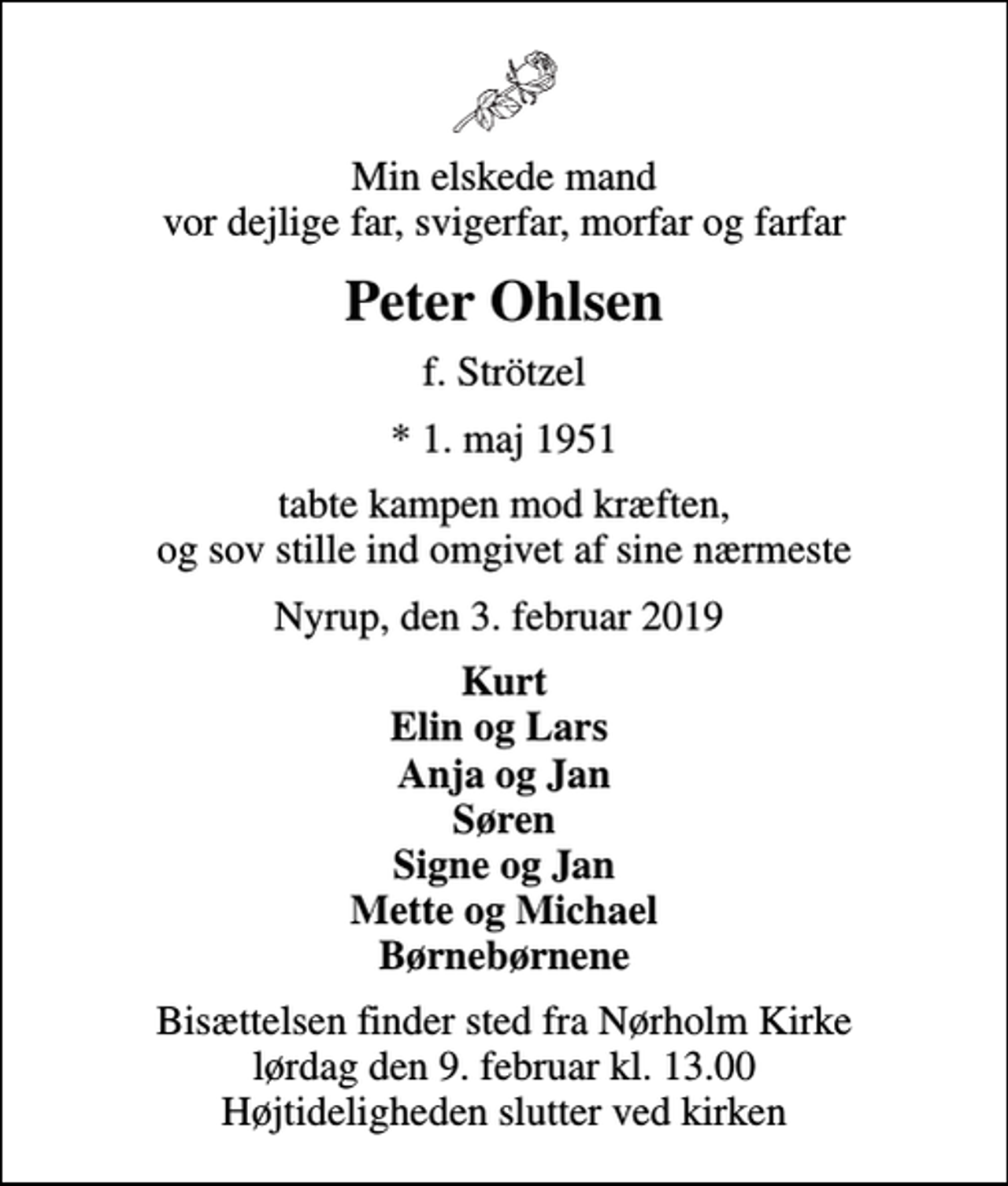 <p>Min elskede mand vor dejlige far, svigerfar, morfar og farfar<br />Peter Ohlsen<br />f. Strötzel<br />* 1. maj 1951<br />tabte kampen mod kræften, og sov stille ind omgivet af sine nærmeste<br />Nyrup, den 3. februar 2019<br />Kurt Elin og Lars Anja og Jan Søren Signe og Jan Mette og Michael Børnebørnene<br />Bisættelsen finder sted fra Nørholm Kirke lørdag den 9. februar kl. 13.00 Højtideligheden slutter ved kirken</p>