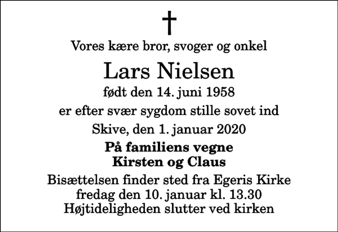 <p>Vores kære bror, svoger og onkel<br />Lars Nielsen<br />født den 14. juni 1958<br />er efter svær sygdom stille sovet ind<br />Skive, den 1. januar 2020<br />På familiens vegne Kirsten og Claus<br />Bisættelsen finder sted fra Egeris Kirke fredag den 10. januar kl. 13.30 Højtideligheden slutter ved kirken</p>
