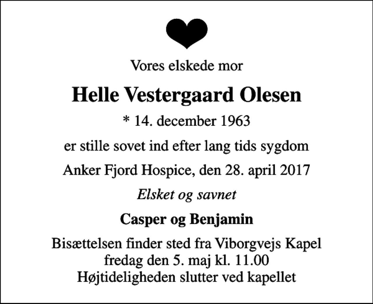 <p>Vores elskede mor<br />Helle Vestergaard Olesen<br />* 14. december 1963<br />er stille sovet ind efter lang tids sygdom<br />Anker Fjord Hospice, den 28. april 2017<br />Elsket og savnet<br />Casper og Benjamin<br />Bisættelsen finder sted fra Viborgvejs Kapel fredag den 5. maj kl. 11.00 Højtideligheden slutter ved kapellet</p>