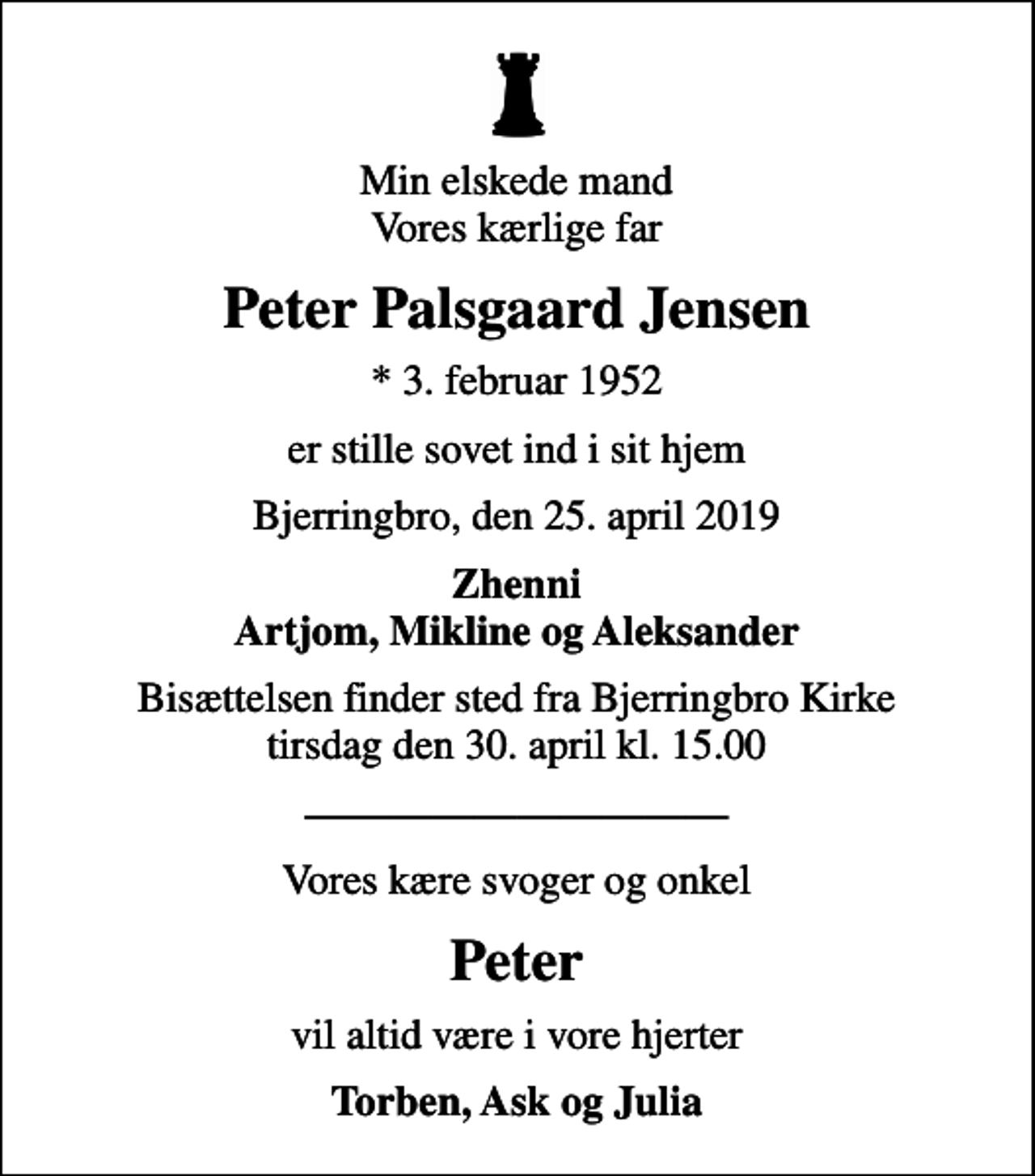 <p>Min elskede mand Vores kærlige far<br />Peter Palsgaard Jensen<br />* 3. februar 1952<br />er stille sovet ind i sit hjem<br />Bjerringbro, den 25. april 2019<br />Zhenni Artjom, Mikline og Aleksander<br />Bisættelsen finder sted fra Bjerringbro Kirke tirsdag den 30. april kl. 15.00<br />Vores kære svoger og onkel<br />Peter<br />vil altid være i vore hjerter<br />Torben, Ask og Julia</p>