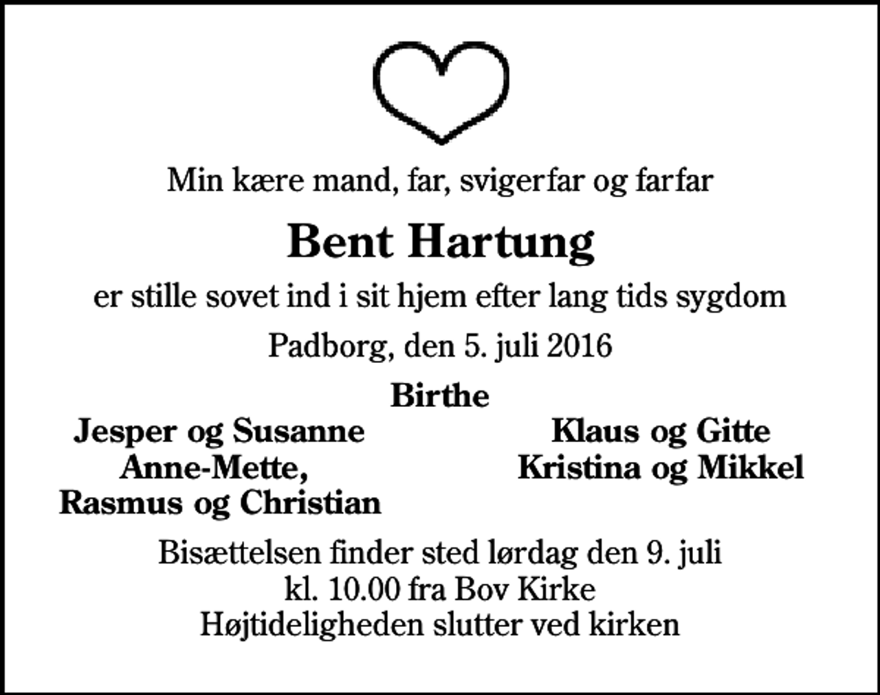 <p>Min kære mand, far, svigerfar og farfar<br />Bent Hartung<br />er stille sovet ind i sit hjem efter lang tids sygdom<br />Padborg, den 5. juli 2016<br />Birthe<br />Jesper og Susanne<br />Klaus og Gitte<br />Anne-Mette,<br />Kristina og Mikkel<br />Rasmus og Christian<br />Bisættelsen finder sted lørdag den 9. juli kl. 10.00 fra Bov Kirke Højtideligheden slutter ved kirken</p>