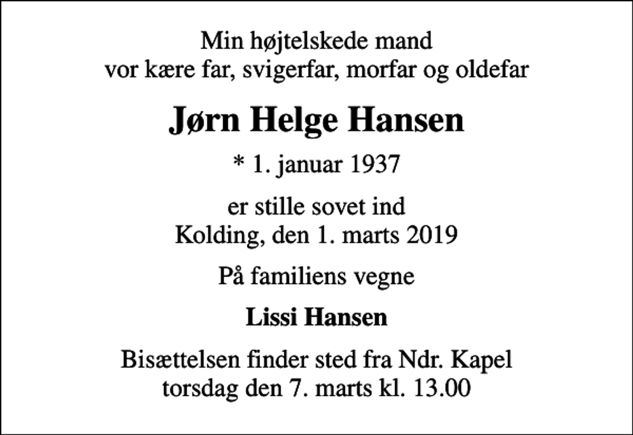 <p>Min højtelskede mand vor kære far, svigerfar, morfar og oldefar<br />Jørn Helge Hansen<br />* 1. januar 1937<br />er stille sovet ind Kolding, den 1. marts 2019<br />På familiens vegne<br />Lissi Hansen<br />Bisættelsen finder sted fra Ndr. Kapel torsdag den 7. marts kl. 13.00</p>