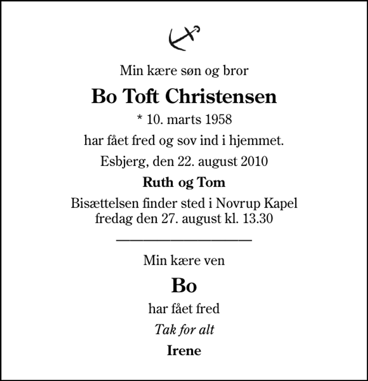 <p>Min kære søn og bror<br />Bo Toft Christensen<br />* 10. marts 1958<br />har fået fred og sov ind i hjemmet.<br />Esbjerg, den 22. august 2010<br />Ruth og Tom<br />Bisættelsen finder sted i Novrup Kapel fredag den 27. august kl. 13.30<br />Min kære ven<br />Bo<br />har fået fred<br />Tak for alt<br />Irene</p>