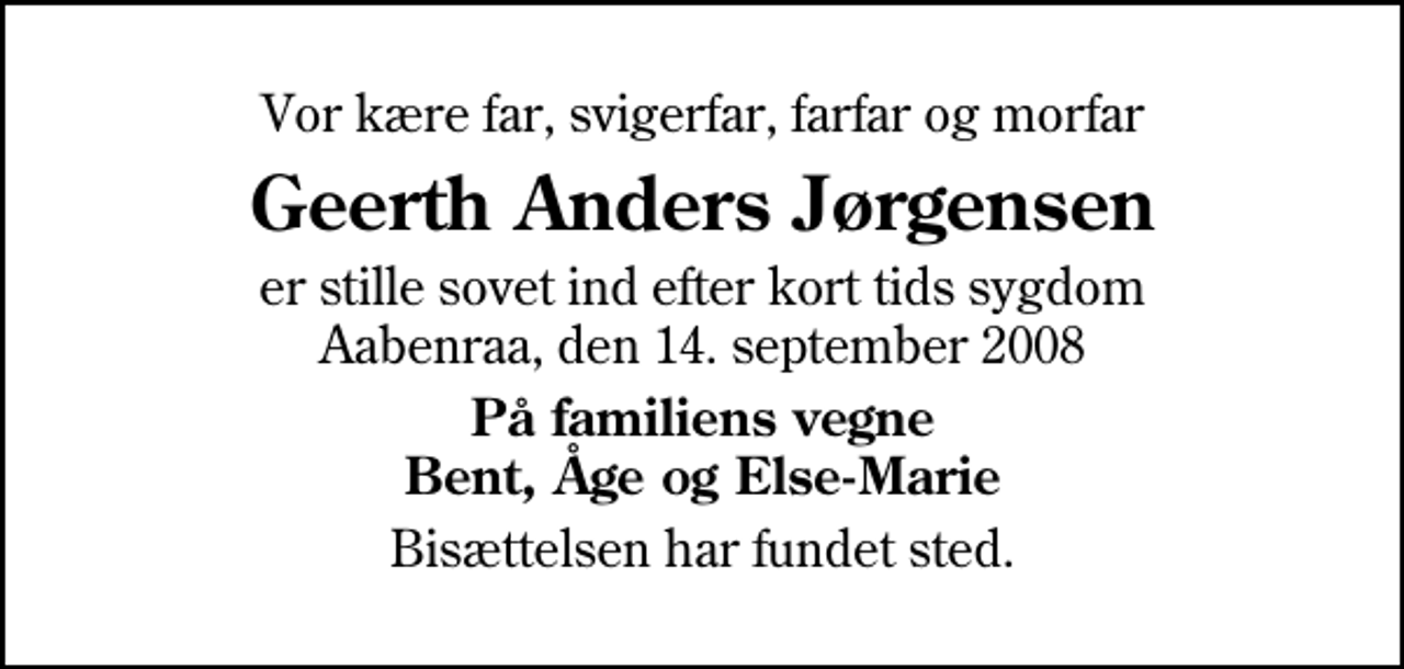 <p>Vor kære far, svigerfar, farfar og morfar<br />Geerth Anders Jørgensen<br />er stille sovet ind efter kort tids sygdom Aabenraa, den 14. september 2008<br />På familiens vegne Bent, Åge og Else-Marie<br />Bisættelsen har fundet sted.</p>