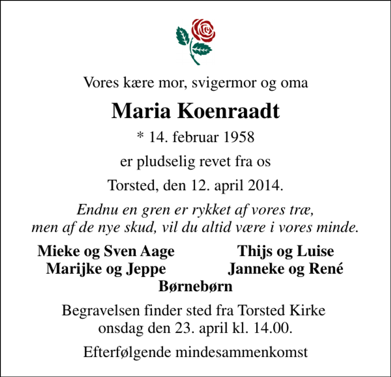 <p>Vores kære mor, svigermor og oma<br />Maria Koenraadt<br />* 14. februar 1958<br />er pludselig revet fra os<br />Torsted, den 12. april 2014.<br />Endnu en gren er rykket af vores træ, men af de nye skud, vil du altid være i vores minde.<br />Mieke og Sven Aage<br />Thijs og Luise<br />Marijke og Jeppe<br />Janneke og René<br />Begravelsen finder sted fra Torsted Kirke onsdag den 23. april kl. 14.00.<br />Efterfølgende mindesammenkomst</p>