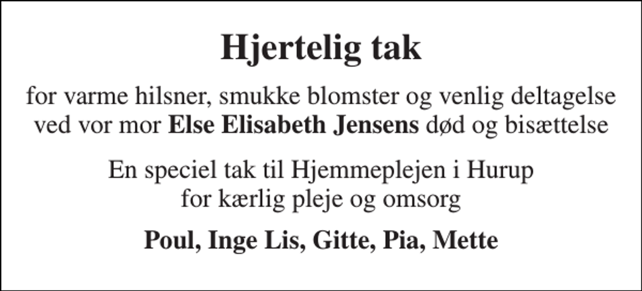 <p>Hjertelig tak<br />for varme hilsner, smukke blomster og venlig deltagelse ved vor mor Else Elisabeth Jensens død og bisættelse<br />En speciel tak til Hjemmeplejen i Hurup for kærlig pleje og omsorg<br />Poul, Inge Lis, Gitte, Pia, Mette</p>