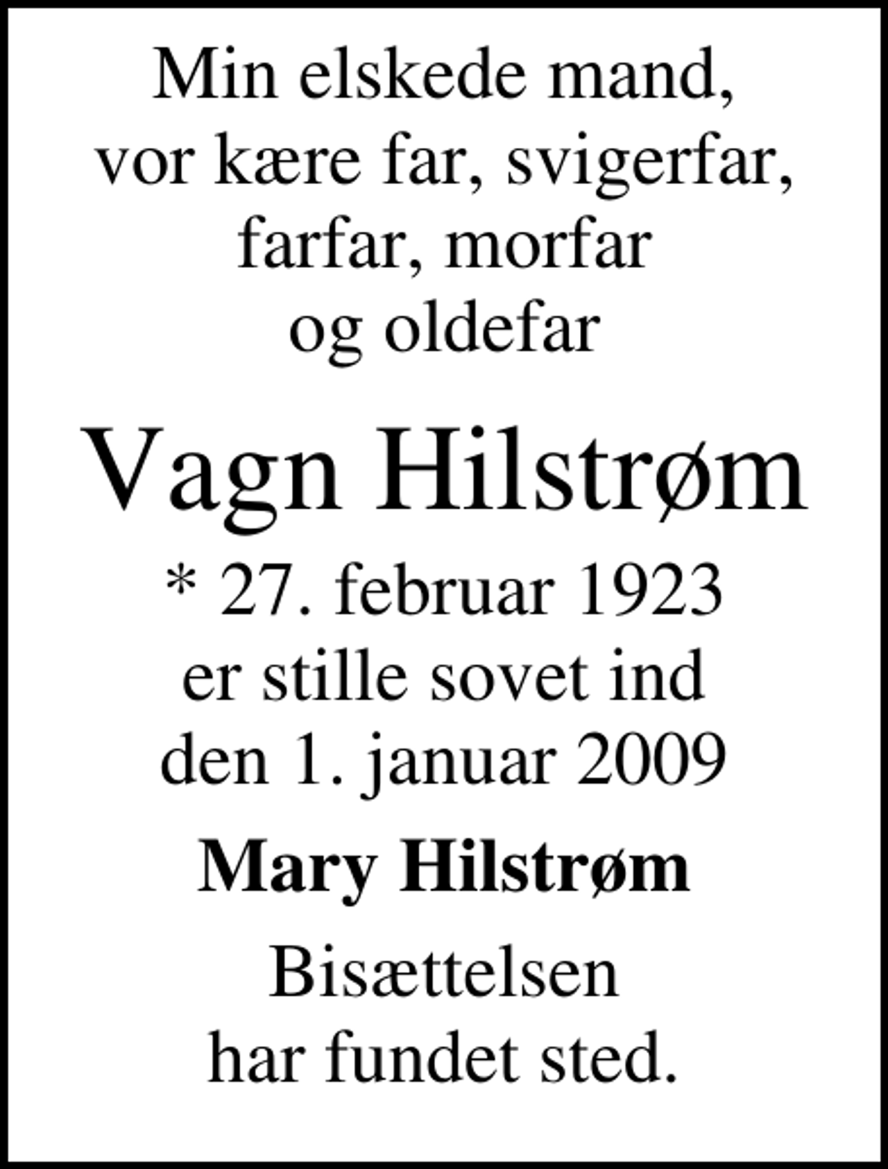 <p>Min elskede mand, vor kære far, svigerfar, farfar, morfar og oldefar<br />Vagn Hilstrøm<br />* 27. februar 1923 er stille sovet ind den 1. januar 2009<br />Mary Hilstrøm<br />Bisættelsen har fundet sted.</p>
