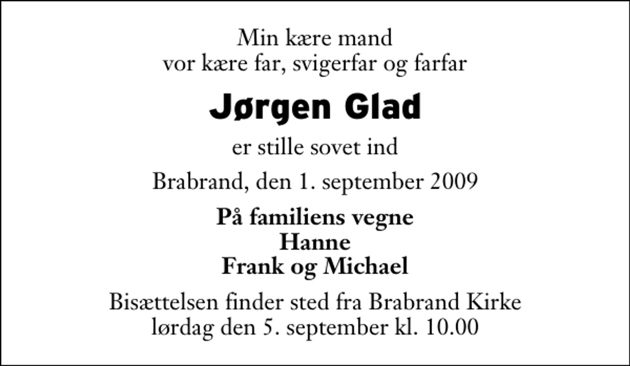 <p>Min kære mand vor kære far, svigerfar og farfar<br />Jørgen Glad<br />er stille sovet ind<br />Brabrand, den 1. september 2009<br />På familiens vegne Hanne Frank og Michael<br />Bisættelsen finder sted fra Brabrand Kirke lørdag den 5. september kl. 10.00</p>