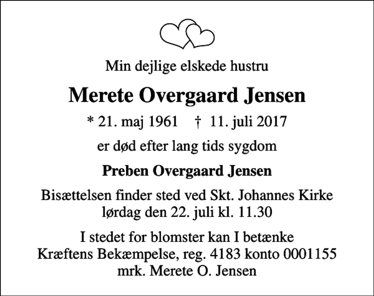 <p>Min dejlige elskede hustru<br />Merete Overgaard Jensen<br />* 21. maj 1961 ✝ 11. juli 2017<br />er død efter lang tids sygdom<br />Preben Overgaard Jensen<br />Bisættelsen finder sted ved Skt. Johannes Kirke lørdag den 22. juli kl. 11.30<br />I stedet for blomster kan I betænke Kræftens Bekæmpelse, reg. 4183 konto 0001155 mrk. Merete O. Jensen</p>
