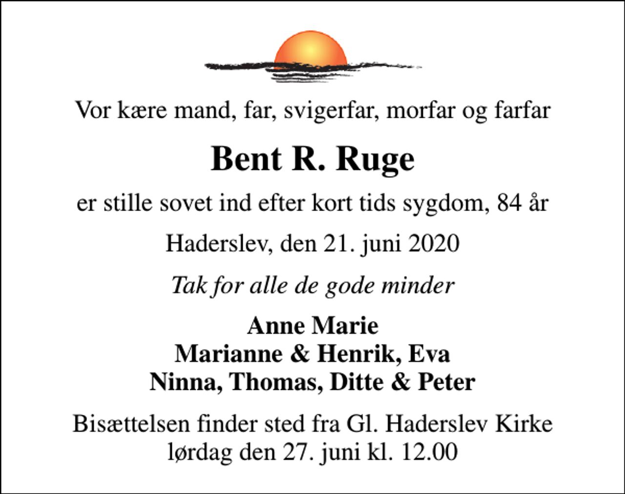 <p>Vor kære mand, far, svigerfar, morfar og farfar<br />Bent R. Ruge<br />er stille sovet ind efter kort tids sygdom, 84 år<br />Haderslev, den 21. juni 2020<br />Tak for alle de gode minder<br />Anne Marie Marianne &amp; Henrik, Eva Ninna, Thomas, Ditte &amp; Peter<br />Bisættelsen finder sted fra Gl. Haderslev Kirke lørdag den 27. juni kl. 12.00</p>