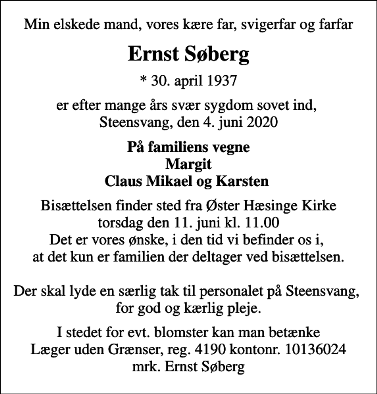 <p>Min elskede mand, vores kære far, svigerfar og farfar<br />Ernst Søberg<br />* 30. april 1937<br />er efter mange års svær sygdom sovet ind, Steensvang, den 4. juni 2020<br />På familiens vegne Margit Claus Mikael og Karsten<br />Bisættelsen finder sted fra Øster Hæsinge Kirke torsdag den 11. juni kl. 11.00 Det er vores ønske, i den tid vi befinder os i, at det kun er familien der deltager ved bisættelsen. Der skal lyde en særlig tak til personalet på Steensvang, for god og kærlig pleje.<br />I stedet for evt. blomster kan man betænke<br />Læger uden Grænser reg.4190kontonr.10136024mrk. Ernst<br />Søberg</p>