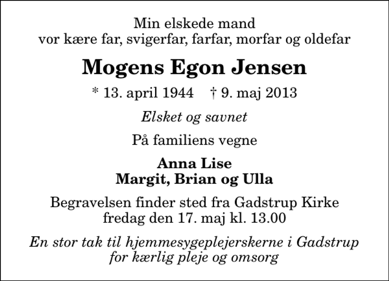 <p>Min elskede mand vor kære far, svigerfar, farfar, morfar og oldefar<br />Mogens Egon Jensen<br />* 13. april 1944 ✝ 9. maj 2013<br />Elsket og savnet<br />På familiens vegne<br />Anna Lise Margit, Brian og Ulla<br />Begravelsen finder sted fra Gadstrup Kirke fredag den 17. maj kl. 13.00<br />En stor tak til hjemmesygeplejerskerne i Gadstrup for kærlig pleje og omsorg</p>